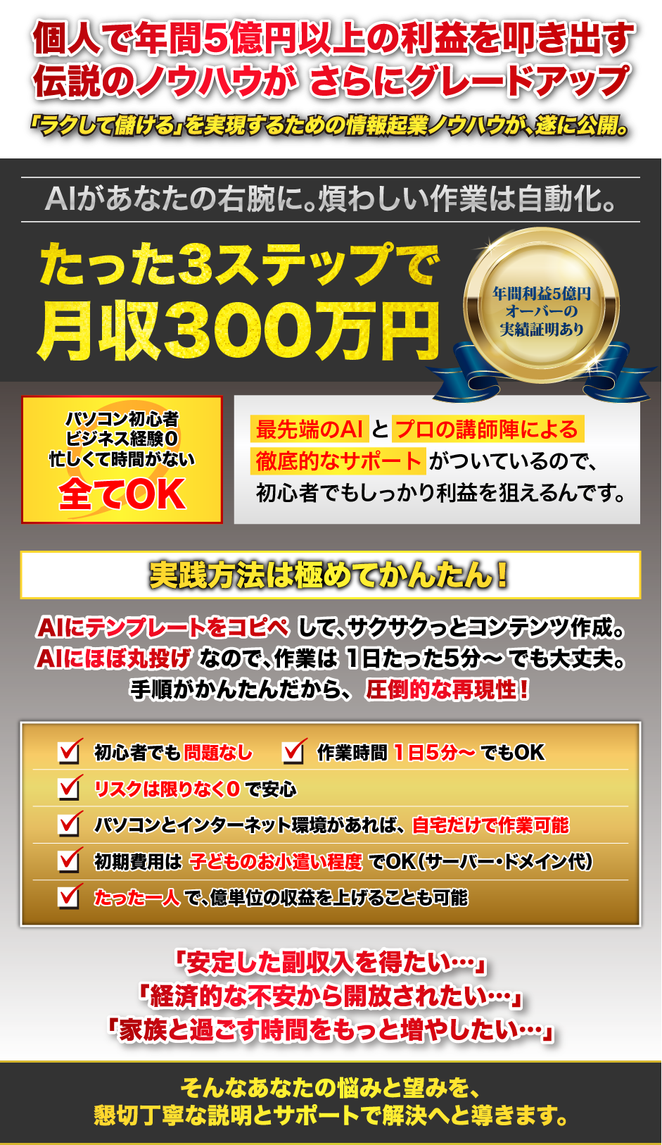 個人で年間5億円以上の利益を叩き出す伝説のノウハウが、さらにグレードアップ。「ラクして儲ける」を実現するための情報起業ノウハウが、遂に公開。AIがあなたの右腕に。煩わしい作業は自動化。たった3ステップで月収300万円!年間利益5億円オーバーの実績証明あり。パソコン初心者でも、ビジネス経験がなくても、忙しくて時間が無くても大丈夫!最先端のAIとプロの講師陣による徹底的なサポートがついているので、初心者でもしっかり利益を狙えるんです。実践方法は極めてかんたん!AIにテンプレートをコピペして、サクサクっとコンテンツ作成。AIにほぼ丸投げなので、作業は1日たった5分~でも大丈夫。手順がかんたんだから、圧倒的な再現性!初心者でも問題なし・作業時間1日5分~でもOK・リスクは限りなく0で安心・パソコンとインターネット環境があれば、自宅だけで作業可能・初期費用は子どものお小遣い程度でOK(サーバー・ドメイン代)・たった一人で、億単位の収益を上げることも可能。「安定した副収入を得たい…」「経済的な不安から開放されたい…」「家族と過ごす時間をもっと増やしたい…」そんなあなたの悩みと望みを、懇切丁寧な説明とサポートで解決へと導きます。