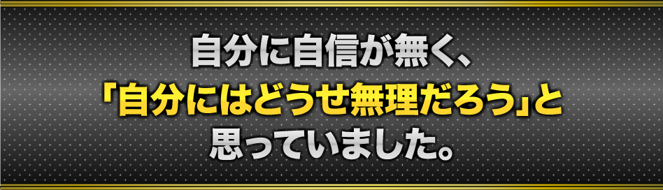 自分に自信が無く、「自分にはどうせ無理だろう」と思っていました。