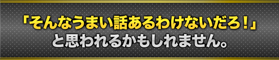 「そんなうまい話あるわけないだろ!」と思われるかもしれません。