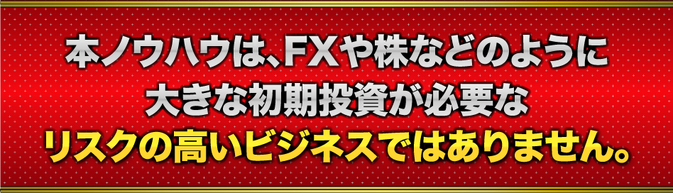 本ノウハウは、FXや株などのように大きな初期投資が必要なリスクの高いビジネスではありません。
