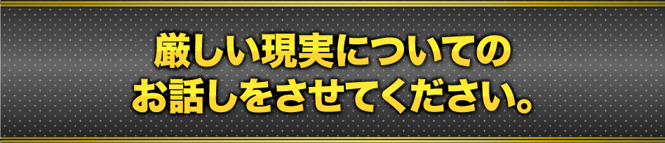 厳しい現実についてのお話しをさせてください。