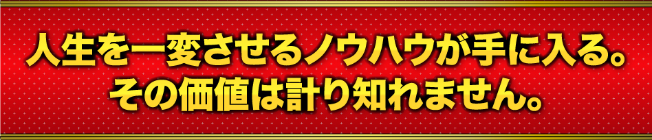 人生を一変させるノウハウが手に入る。その価値は計り知れません。