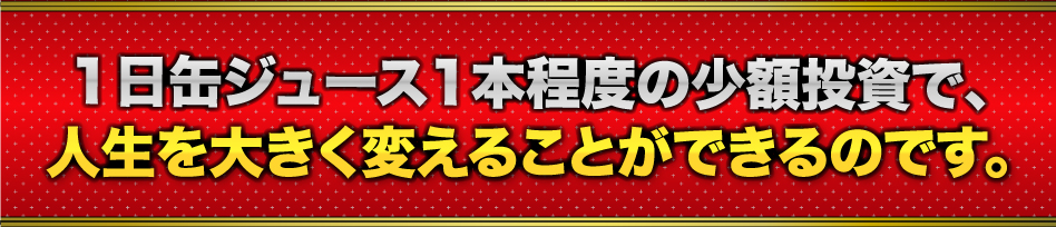 1日缶ジュース1本程度の少額投資で、人生を大きく変えることができるのです。