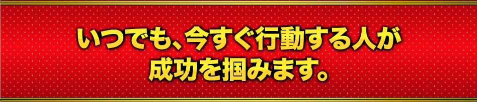 いつでも、今すぐ行動する人が 成功を掴みます。