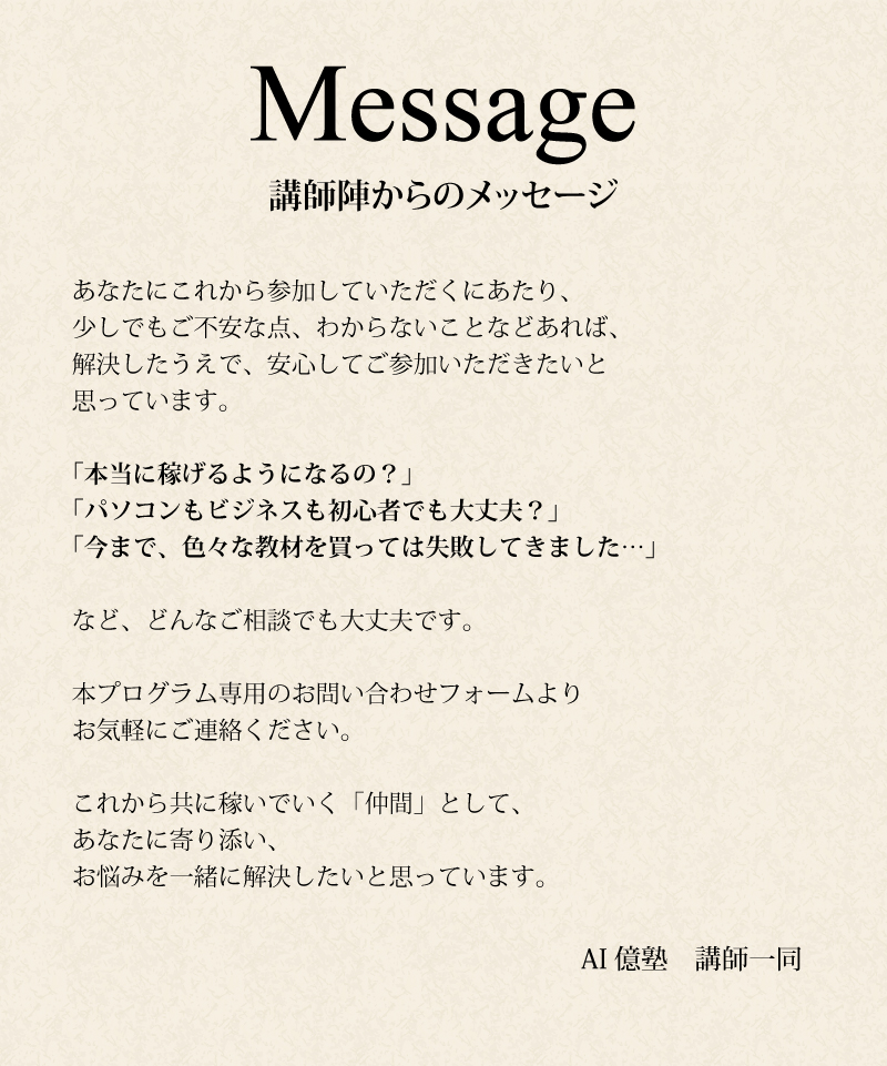 【講師陣からのメッセージ】あなたにこれから参加していただくにあたり、少しでもご不安な点、わからないことなどあれば、解決したうえで、安心してご参加いただきたいと思っています。「本当に稼げるようになるの?」「パソコンもビジネスも初心者でも大丈夫?」「今まで、色々な教材を買っては失敗してきました…」など、どんなご相談でも大丈夫です。本プログラム専用のお問い合わせフォームよりお気軽にご連絡ください。これから共に稼いでいく「仲間」として、あなたに寄り添い、お悩みを一緒に解決したいと思っています。AI億塾 講師一同