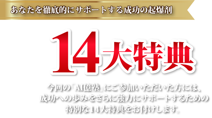 あなたを徹底的にサポートする成功の起爆剤【14大特典】今回の「AI億塾」にご参加いただいた方には、成功への歩みをさらに強力にサポートするための特別な14大特典をお付けします。